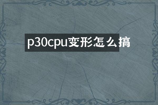 p30cpu变形怎么搞