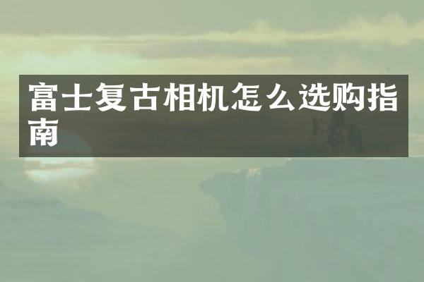 富士复古相机怎么选购指南