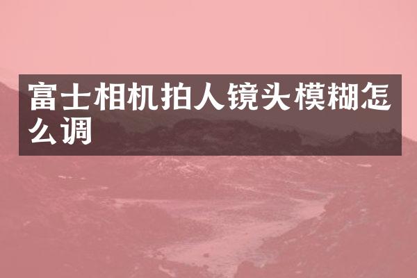 富士相机拍人镜头模糊怎么调