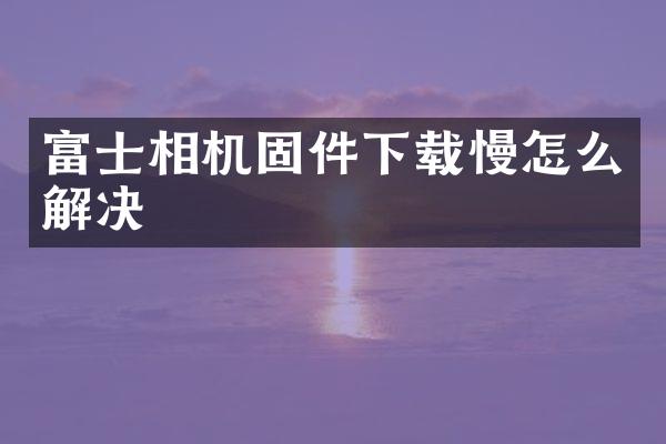 富士相机固件下载慢怎么解决
