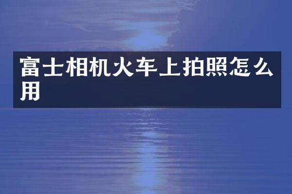 富士相机火车上拍照怎么用