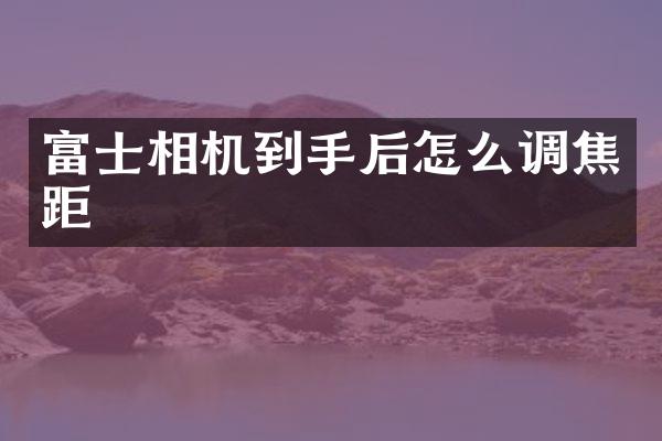 富士相机到手后怎么调焦距