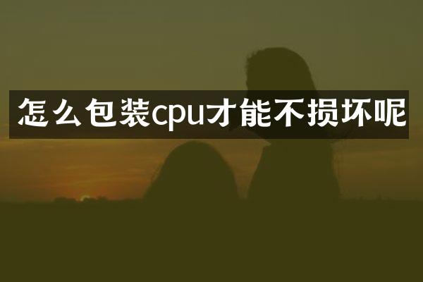 怎么包装cpu才能不损坏呢