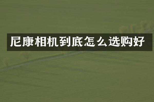 尼康相机到底怎么选购好