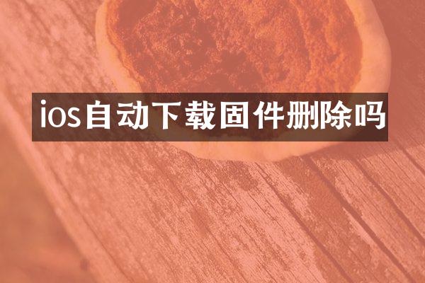 ios自动下载固件删除吗