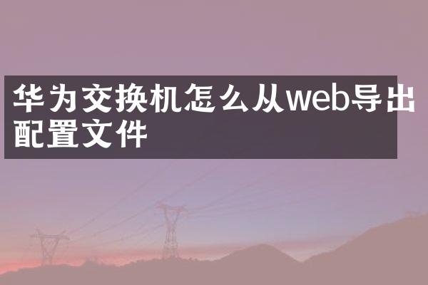 华为交换机怎么从web导出配置文件