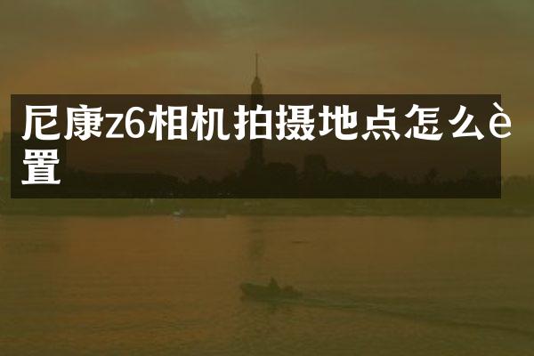 尼康z6相机拍摄地点怎么设置