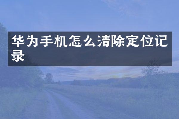 华为手机怎么清除定位记录