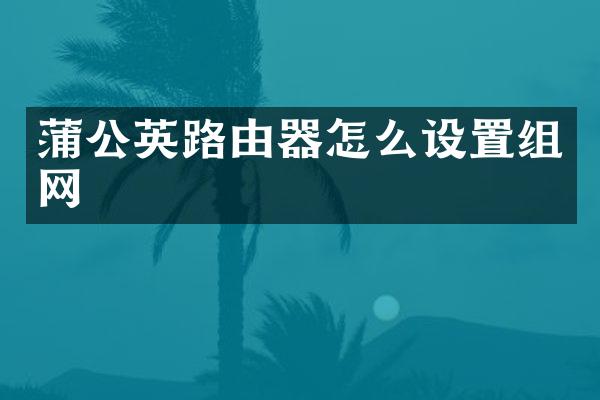 蒲公英路由器怎么设置组网