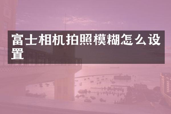 富士相机拍照模糊怎么设置