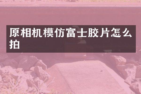 原相机模仿富士胶片怎么拍
