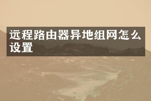 远程路由器异地组网怎么设置