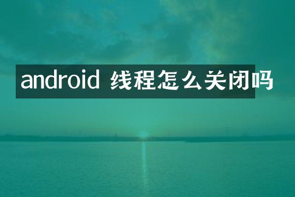 android 线程怎么关闭吗