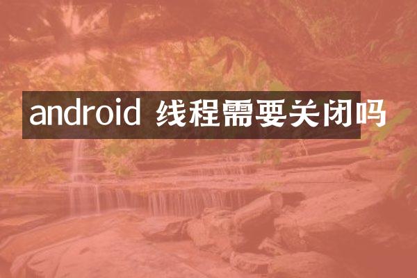 android 线程需要关闭吗