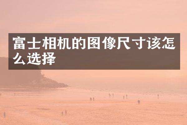 富士相机的图像尺寸该怎么选择