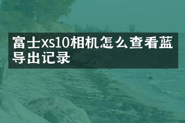 富士xs10相机怎么查看蓝牙导出记录
