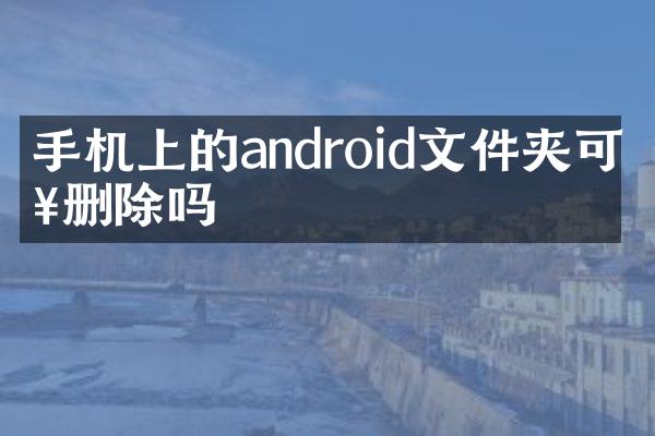 手机上的android文件夹可以删除吗