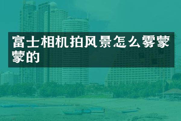 富士相机拍风景怎么雾蒙蒙的