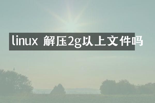 linux 解压2g以上文件吗