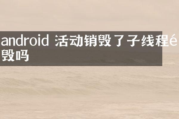 android 活动销毁了子线程销毁吗