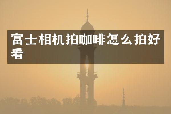 富士相机拍咖啡怎么拍好看