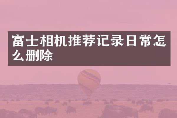 富士相机推荐记录日常怎么删除