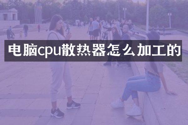 电脑cpu散热器怎么加工的
