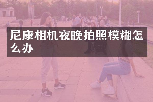 尼康相机夜晚拍照模糊怎么办