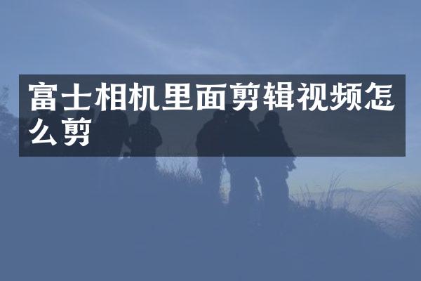 富士相机里面剪辑视频怎么剪