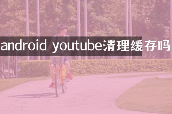 android youtube清理缓存吗