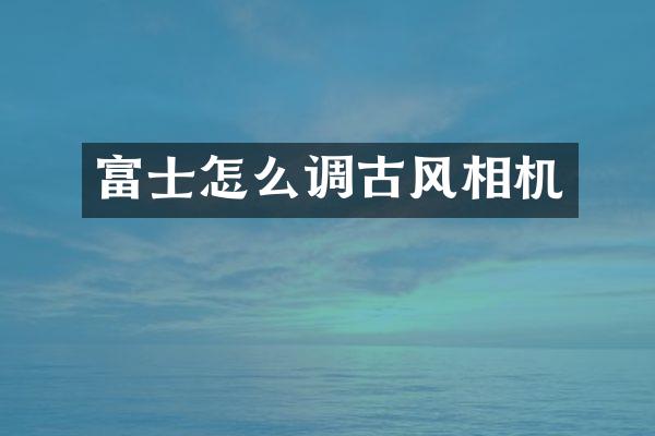 富士怎么调古风相机