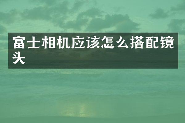 富士相机应该怎么搭配镜头
