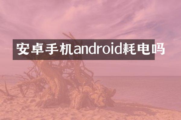 安卓手机android耗电吗