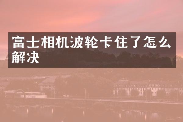 富士相机波轮卡住了怎么解决