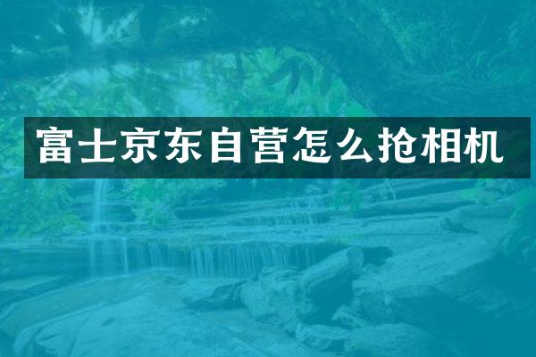 富士京东自营怎么抢相机
