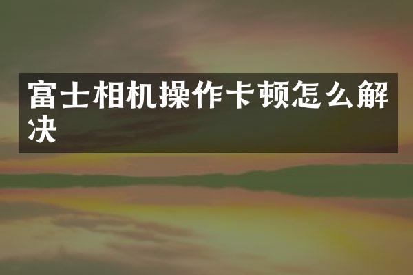 富士相机操作卡顿怎么解决