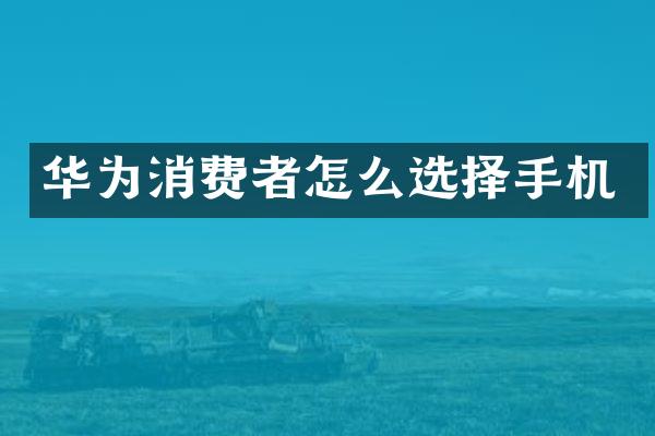 华为消费者怎么选择手机
