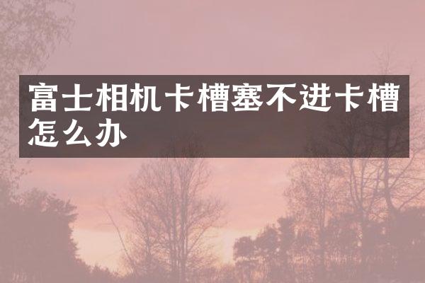 富士相机卡槽塞不进卡槽怎么办