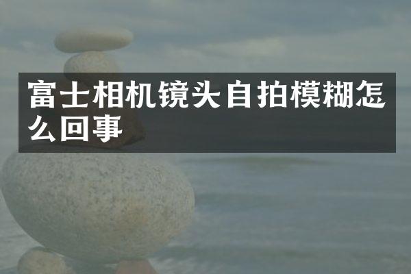 富士相机镜头模糊怎么回事