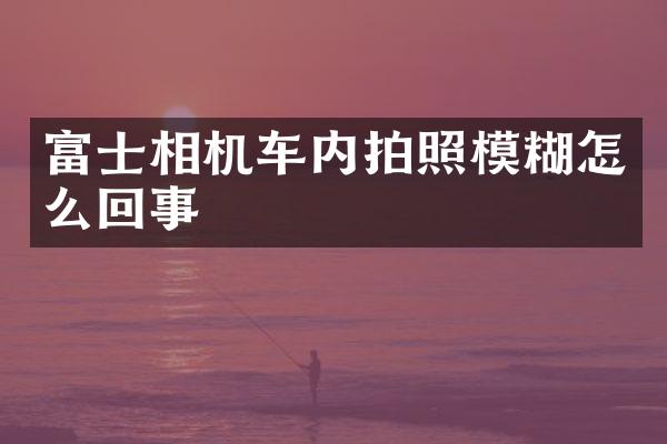 富士相机车内拍照模糊怎么回事
