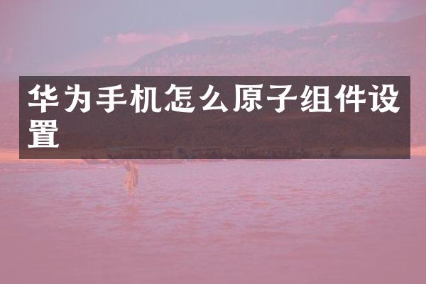 华为手机怎么原子组件设置