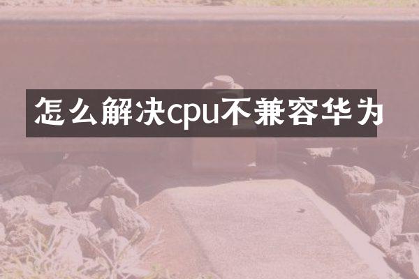 怎么解决cpu不兼容华为