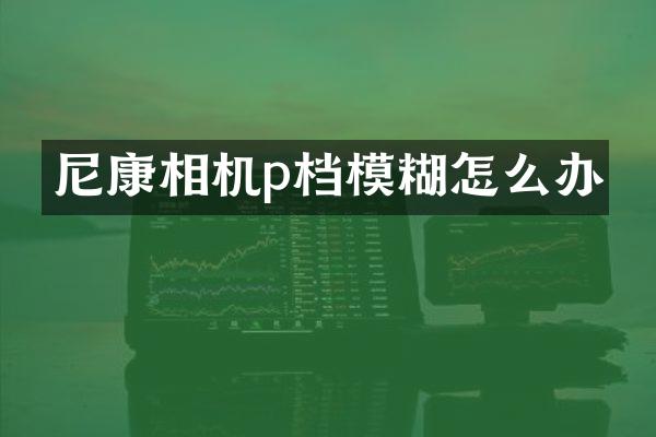 尼康相机p档模糊怎么办