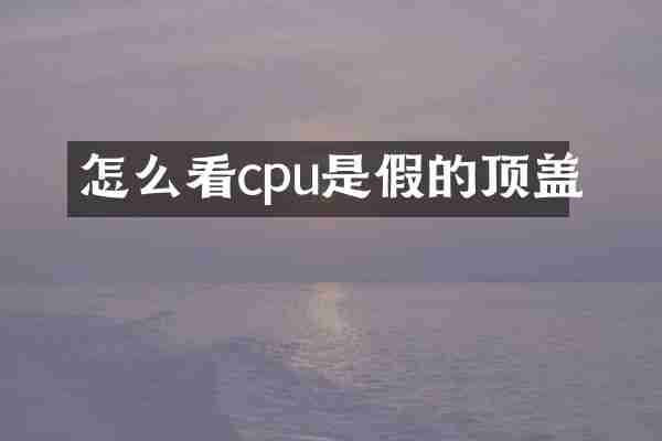怎么看cpu是假的顶盖