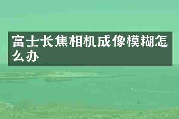 富士长焦相机成像模糊怎么办