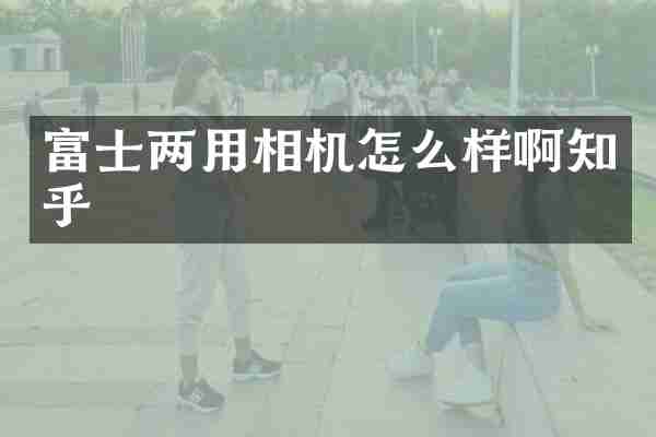 富士两用相机怎么样啊知乎