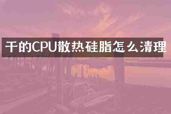 干的CPU散热硅脂怎么清理