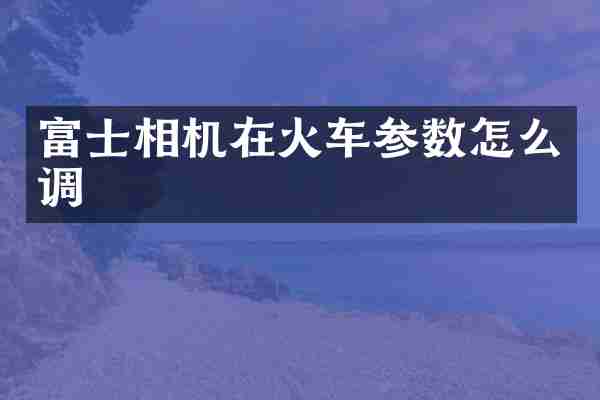 富士相机在火车参数怎么调