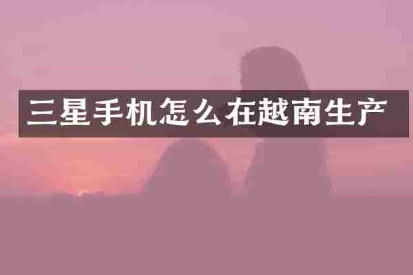 三星手机怎么在越南生产