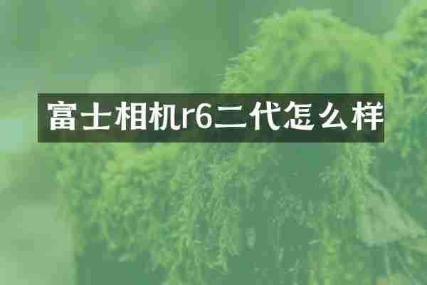 富士相机r6二代怎么样